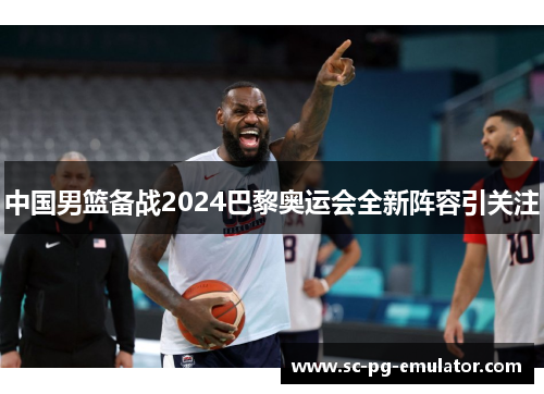 中国男篮备战2024巴黎奥运会全新阵容引关注