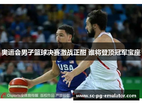奥运会男子篮球决赛激战正酣 谁将登顶冠军宝座 奥运会男子篮球决赛激战正酣 谁将登顶冠军宝座
